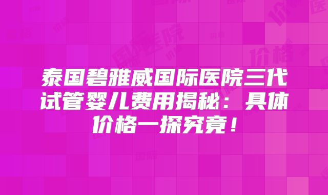 泰国碧雅威国际医院三代试管婴儿费用揭秘：具体价格一探究竟！