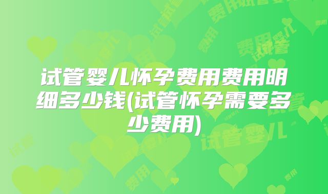 试管婴儿怀孕费用费用明细多少钱(试管怀孕需要多少费用)
