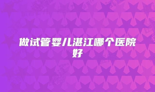 做试管婴儿湛江哪个医院好