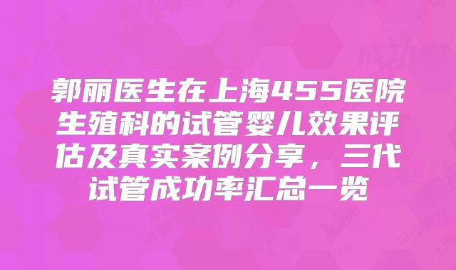 郭丽医生在上海455医院生殖科的试管婴儿效果评估及真实案例分享,三代试管成功率汇总一览