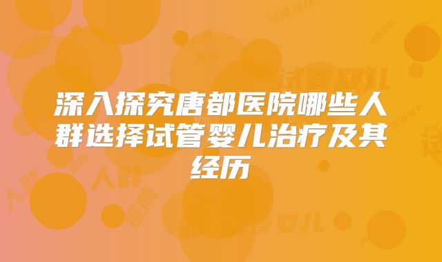 深入探究唐都医院哪些人群选择试管婴儿治疗及其经历