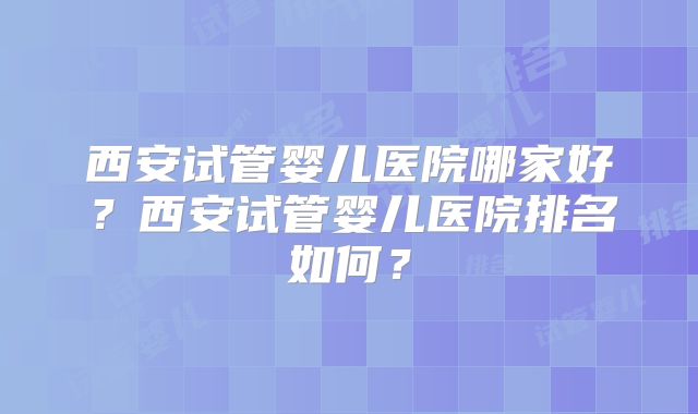 西安试管婴儿医院哪家好？西安试管婴儿医院排名如何？