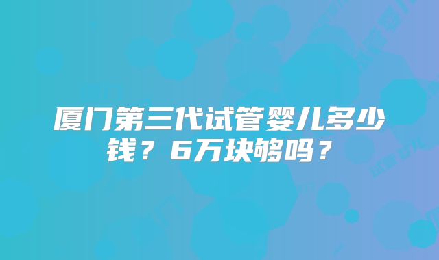 厦门第三代试管婴儿多少钱？6万块够吗？