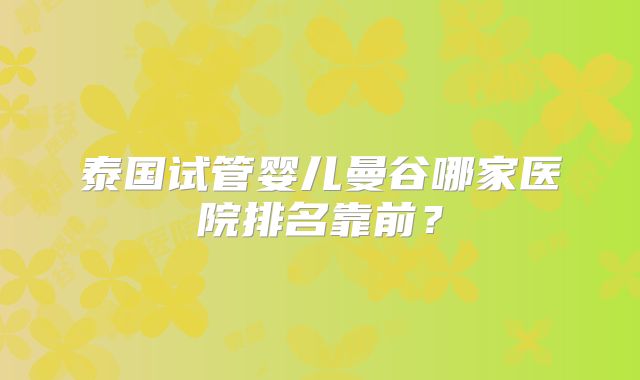 泰国试管婴儿曼谷哪家医院排名靠前？