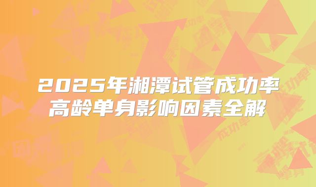 2025年湘潭试管成功率高龄单身影响因素全解