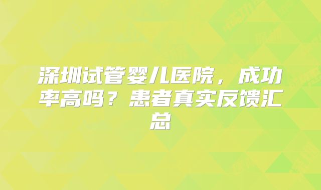 深圳试管婴儿医院，成功率高吗？患者真实反馈汇总