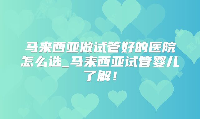 马来西亚做试管好的医院怎么选_马来西亚试管婴儿了解！