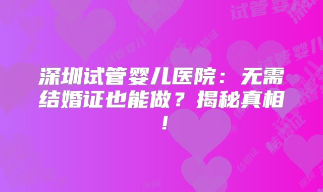 深圳试管婴儿医院：无需结婚证也能做？揭秘真相！