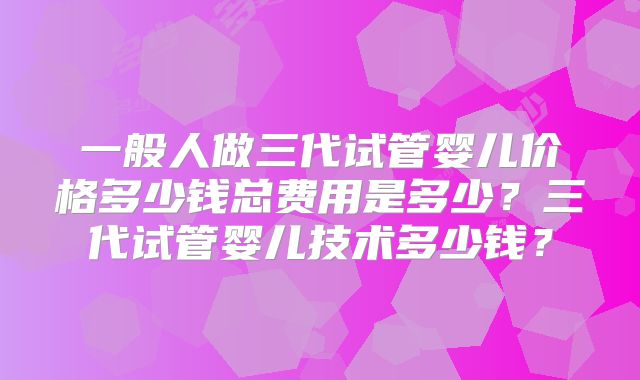 一般人做三代试管婴儿价格多少钱总费用是多少？三代试管婴儿技术多少钱？