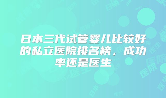日本三代试管婴儿比较好的私立医院排名榜，成功率还是医生