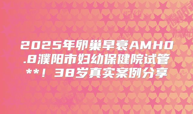 2025年卵巢早衰AMH0.8濮阳市妇幼保健院试管**！38岁真实案例分享