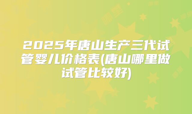 2025年唐山生产三代试管婴儿价格表(唐山哪里做试管比较好)