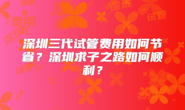 深圳三代试管费用如何节省？深圳求子之路如何顺利？