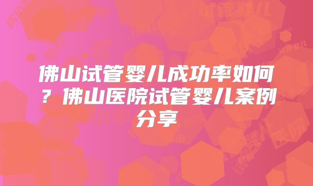 佛山试管婴儿成功率如何？佛山医院试管婴儿案例分享