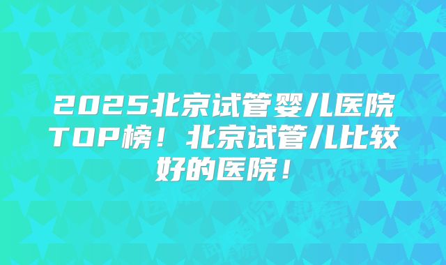 2025北京试管婴儿医院TOP榜！北京试管儿比较好的医院！