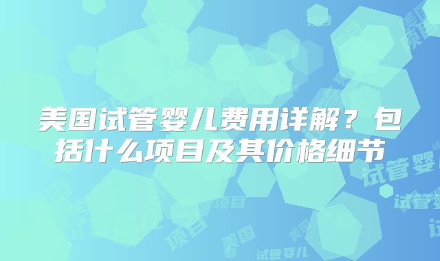 美国试管婴儿费用详解？包括什么项目及其价格细节