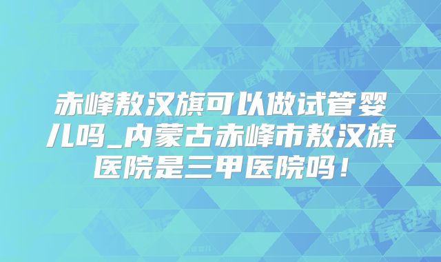 赤峰敖汉旗可以做试管婴儿吗_内蒙古赤峰市敖汉旗医院是三甲医院吗！