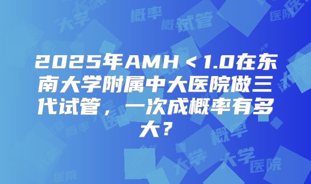 2025年AMH＜1.0在东南大学附属中大医院做三代试管，一次成概率有多大？