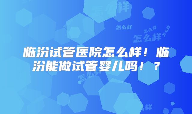 临汾试管医院怎么样！临汾能做试管婴儿吗！？