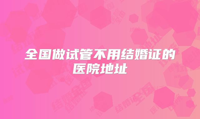 全国做试管不用结婚证的医院地址