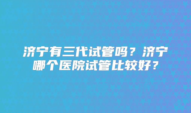 济宁有三代试管吗？济宁哪个医院试管比较好？