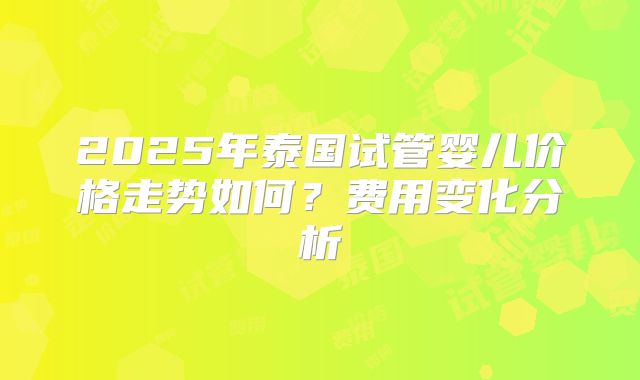 2025年泰国试管婴儿价格走势如何？费用变化分析