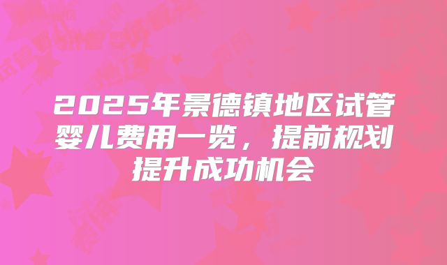 2025年景德镇地区试管婴儿费用一览，提前规划提升成功机会