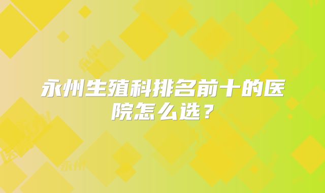 永州生殖科排名前十的医院怎么选?