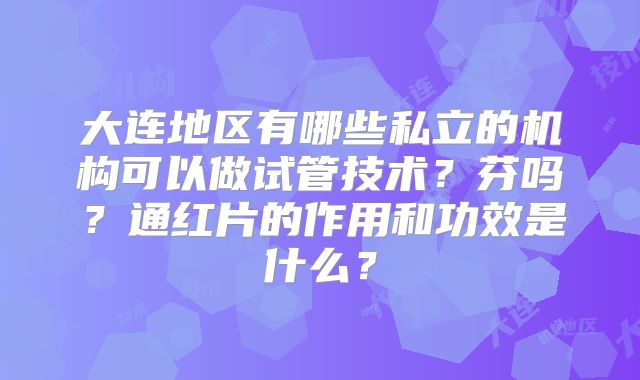 大连地区有哪些私立的机构可以做试管技术？芬吗？通红片的作用和功效是什么？