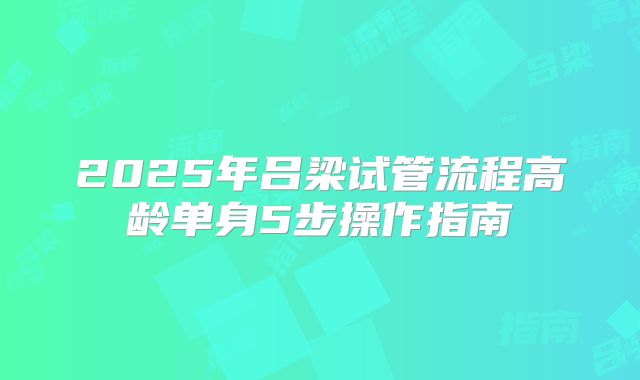 2025年吕梁试管流程高龄单身5步操作指南