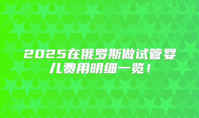 2025在俄罗斯做试管婴儿费用明细一览!