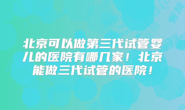 北京可以做第三代试管婴儿的医院有哪几家！北京能做三代试管的医院！