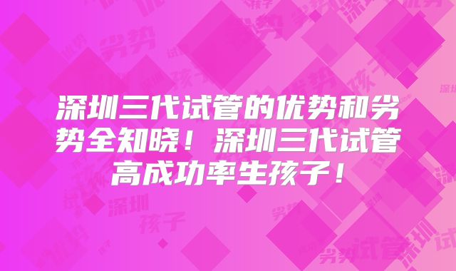 深圳三代试管的优势和劣势全知晓!深圳三代试管高成功率生孩子!