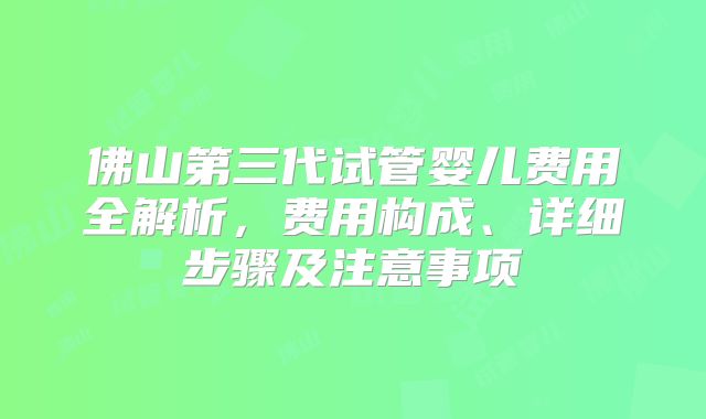 佛山第三代试管婴儿费用全解析，费用构成、详细步骤及注意事项