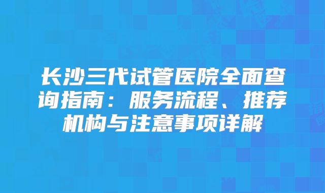 长沙三代试管医院全面查询指南：服务流程、推荐机构与注意事项详解