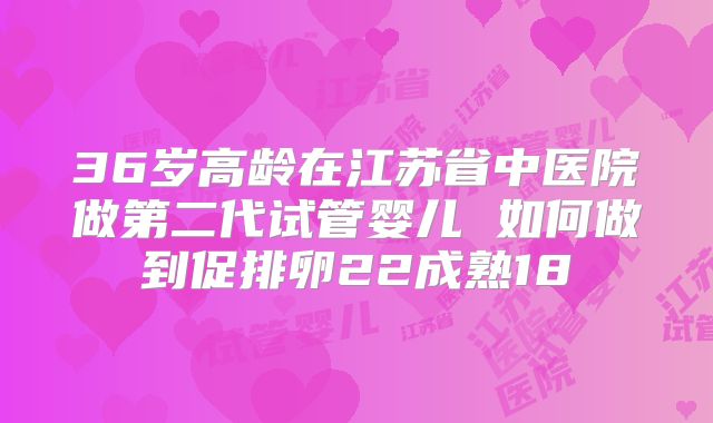 36岁高龄在江苏省中医院做第二代试管婴儿 如何做到促排卵22成熟18