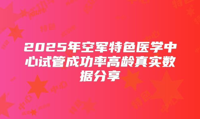 2025年空军特色医学中心试管成功率高龄真实数据分享