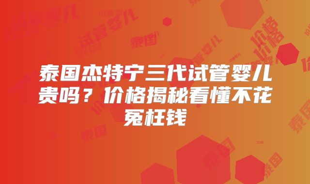 泰国杰特宁三代试管婴儿贵吗？价格揭秘看懂不花冤枉钱