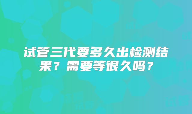 试管三代要多久出检测结果？需要等很久吗？