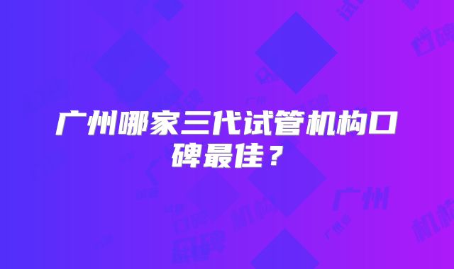 广州哪家三代试管机构口碑最佳?