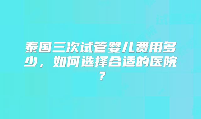 泰国三次试管婴儿费用多少，如何选择合适的医院？