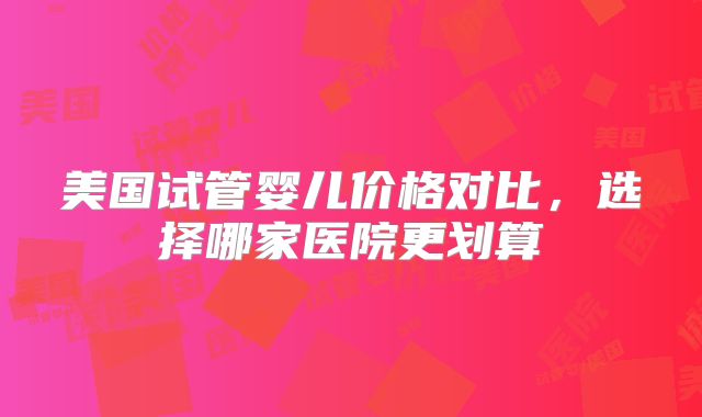 美国试管婴儿价格对比，选择哪家医院更划算