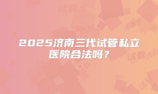 2025济南三代试管私立医院合法吗？