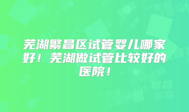 芜湖繁昌区试管婴儿哪家好！芜湖做试管比较好的医院！