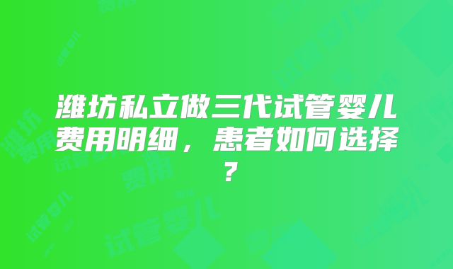 潍坊私立做三代试管婴儿费用明细，患者如何选择？