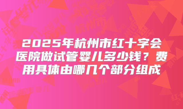 2025年杭州市红十字会医院做试管婴儿多少钱？费用具体由哪几个部分组成