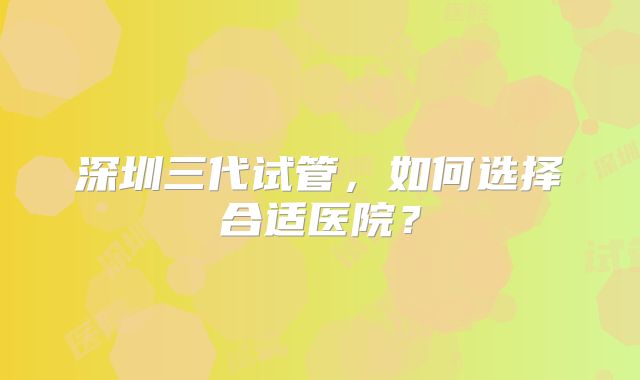 深圳三代试管,如何选择合适医院?
