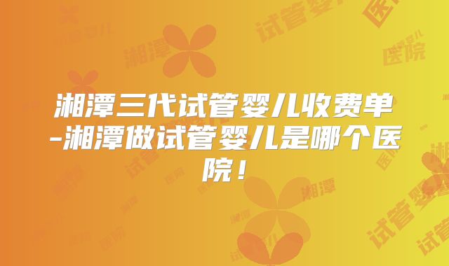 湘潭三代试管婴儿收费单-湘潭做试管婴儿是哪个医院！