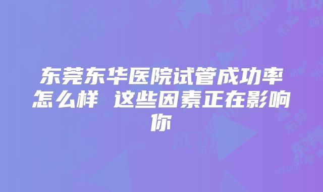 东莞东华医院试管成功率怎么样 这些因素正在影响你