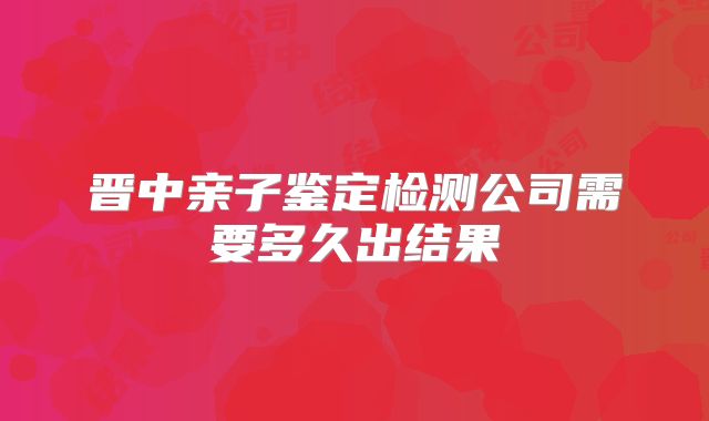 晋中亲子鉴定检测公司需要多久出结果